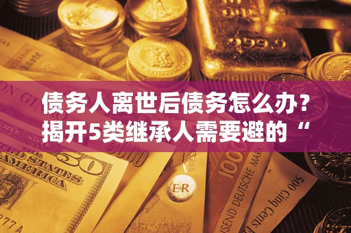 北京债务人离世后债务怎么办？揭开5类继承人需要避的“坑”