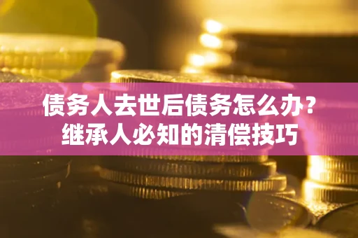 北京债务人去世后债务怎么办？继承人必知的清偿技巧